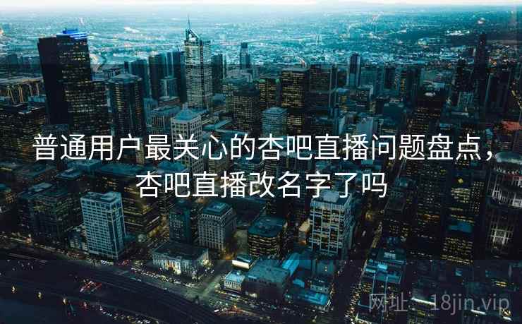 普通用户最关心的杏吧直播问题盘点，杏吧直播改名字了吗