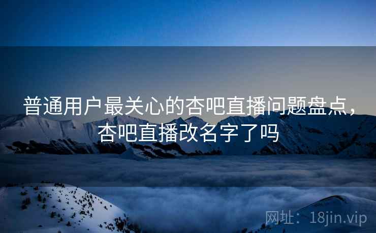 普通用户最关心的杏吧直播问题盘点，杏吧直播改名字了吗