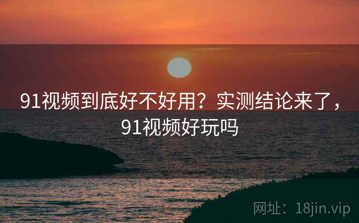 91视频到底好不好用？实测结论来了，91视频好玩吗