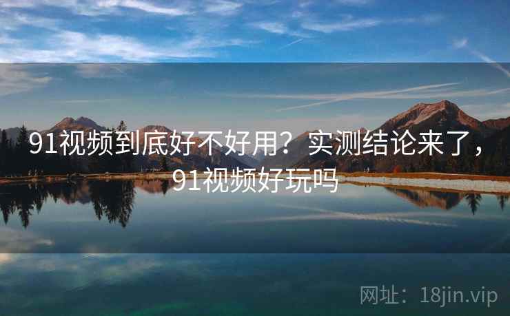 91视频到底好不好用？实测结论来了，91视频好玩吗