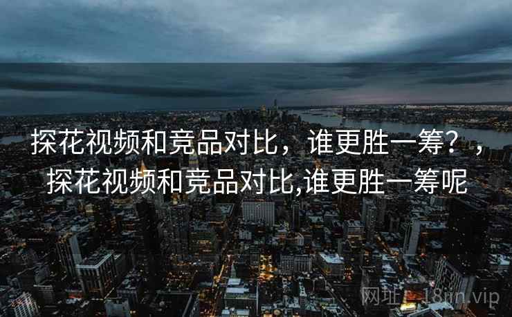 探花视频和竞品对比，谁更胜一筹？，探花视频和竞品对比,谁更胜一筹呢