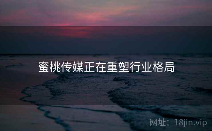蜜桃传媒正在重塑行业格局
