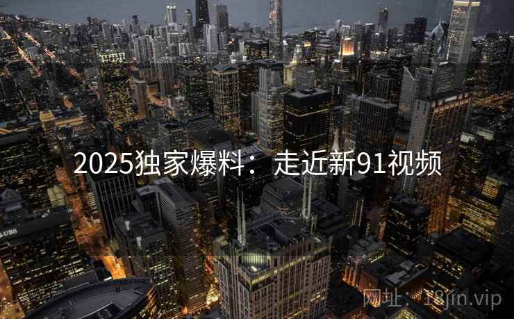 2025独家爆料：走近新91视频