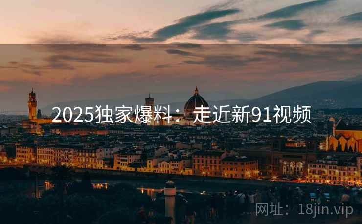 2025独家爆料：走近新91视频