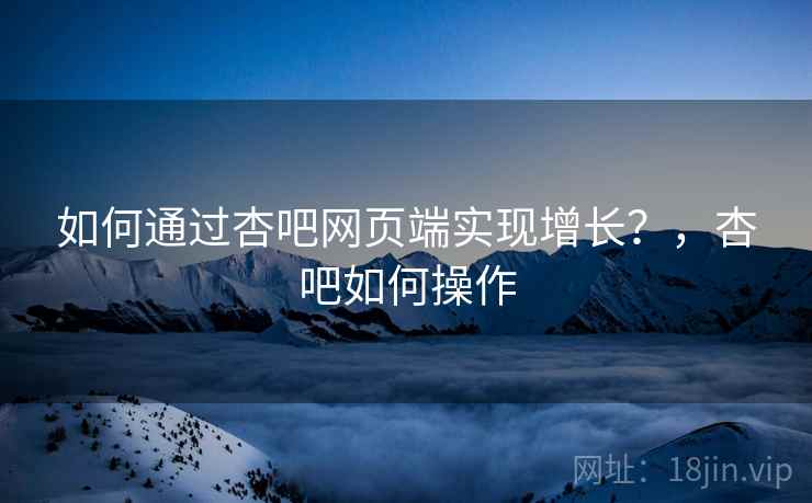 如何通过杏吧网页端实现增长？，杏吧如何操作