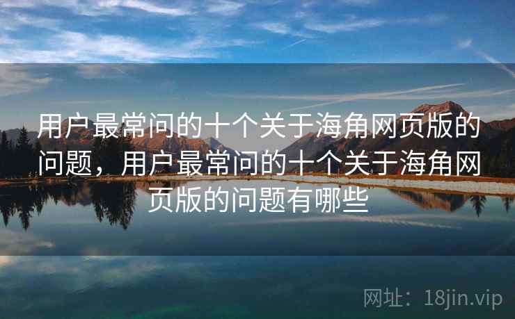 用户最常问的十个关于海角网页版的问题，用户最常问的十个关于海角网页版的问题有哪些