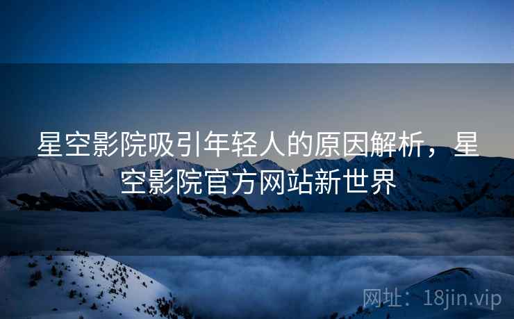 星空影院吸引年轻人的原因解析，星空影院官方网站新世界