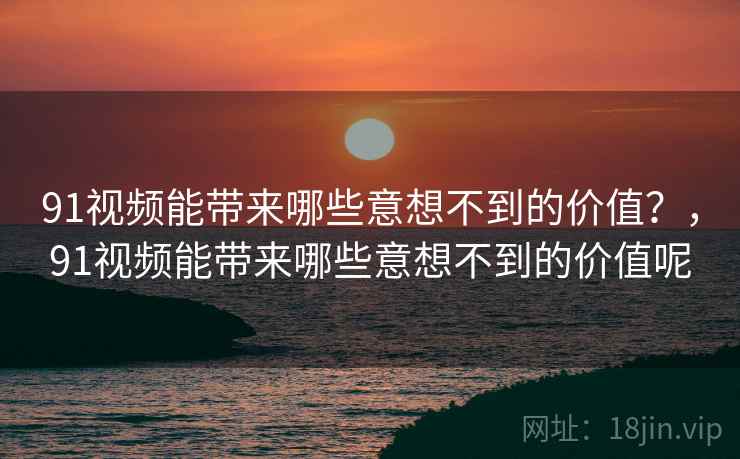 91视频能带来哪些意想不到的价值？，91视频能带来哪些意想不到的价值呢