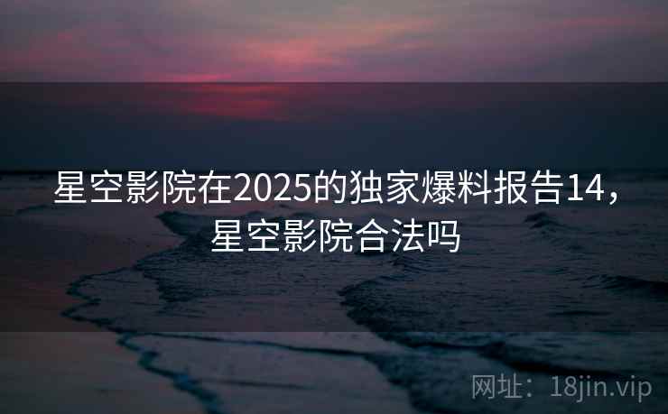 星空影院在2025的独家爆料报告14，星空影院合法吗