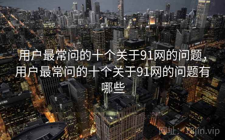 用户最常问的十个关于91网的问题，用户最常问的十个关于91网的问题有哪些