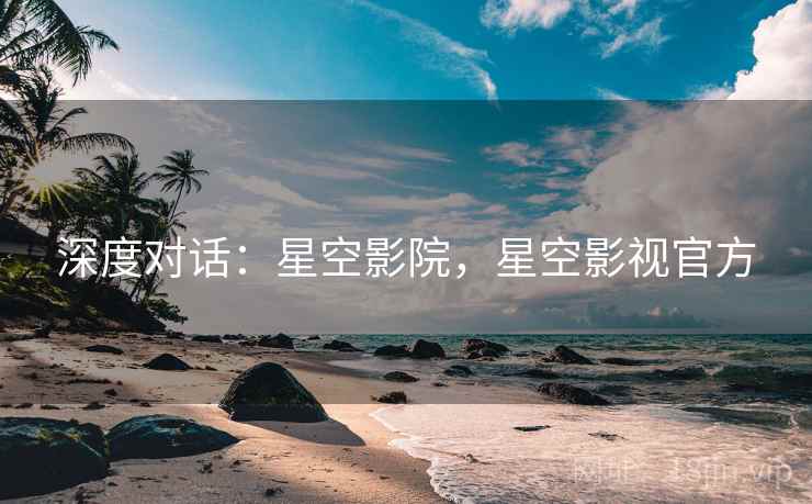 深度对话：星空影院，星空影视官方