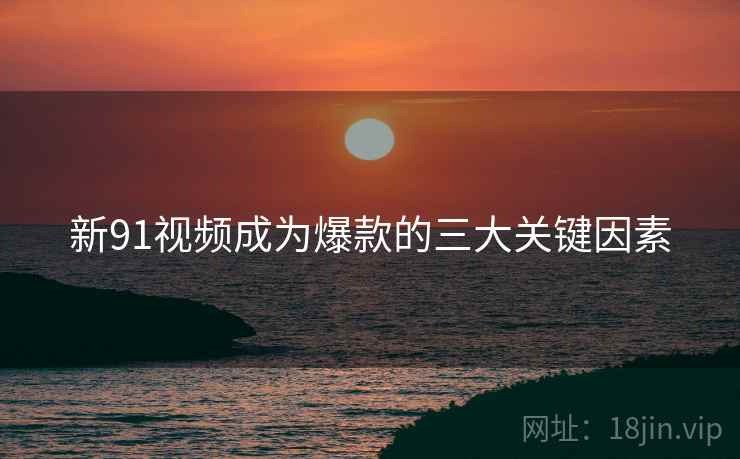 新91视频成为爆款的三大关键因素