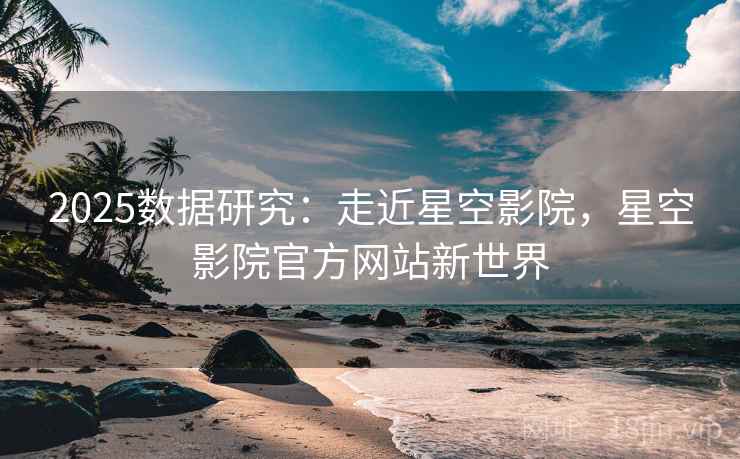 2025数据研究：走近星空影院，星空影院官方网站新世界