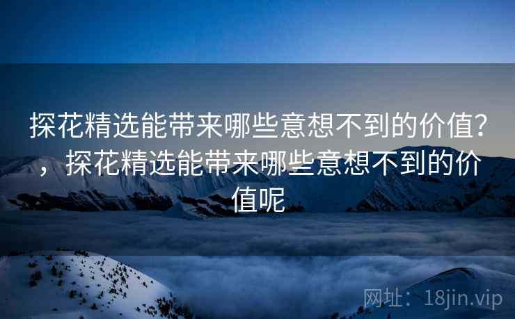 探花精选能带来哪些意想不到的价值？，探花精选能带来哪些意想不到的价值呢
