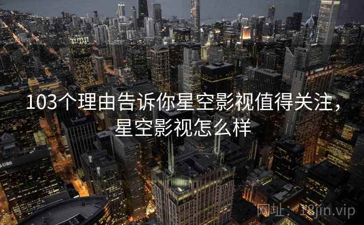 103个理由告诉你星空影视值得关注，星空影视怎么样