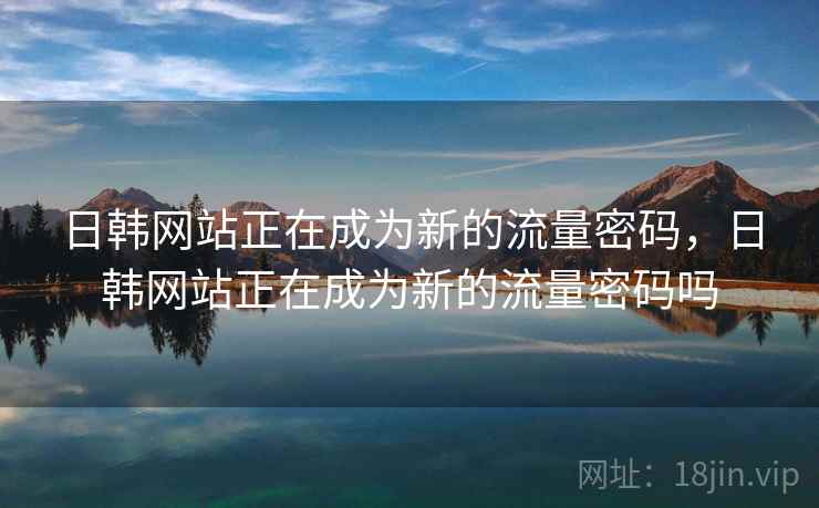 日韩网站正在成为新的流量密码，日韩网站正在成为新的流量密码吗  第2张