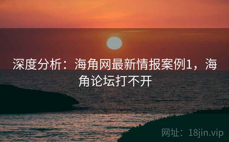 深度分析：海角网最新情报案例1，海角论坛打不开