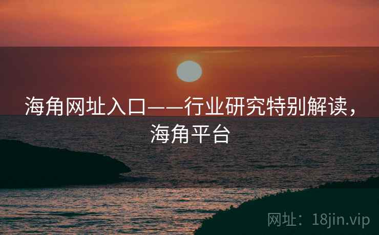 海角网址入口——行业研究特别解读,海角平台